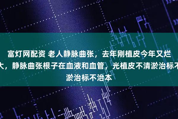 富灯网配资 老人静脉曲张，去年刚植皮今年又烂鸡蛋大，静脉曲张根子在血液和血管，光植皮不清淤治标不治本