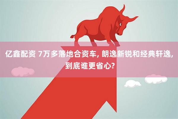 亿鑫配资 7万多落地合资车, 朗逸新锐和经典轩逸, 到底谁更省心?