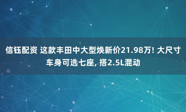信钰配资 这款丰田中大型焕新价21.98万! 大尺寸车身可选七座, 搭2.5L混动