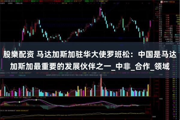 股樂配资 马达加斯加驻华大使罗班松：中国是马达加斯加最重要的发展伙伴之一_中非_合作_领域