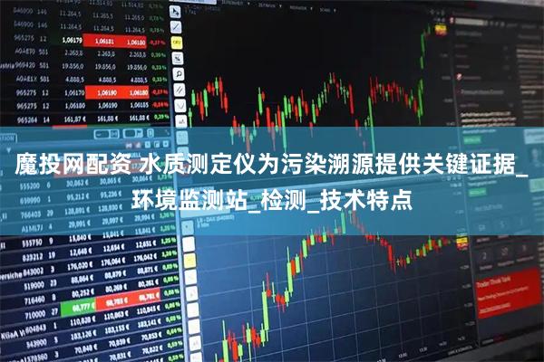 魔投网配资 水质测定仪为污染溯源提供关键证据_环境监测站_检测_技术特点