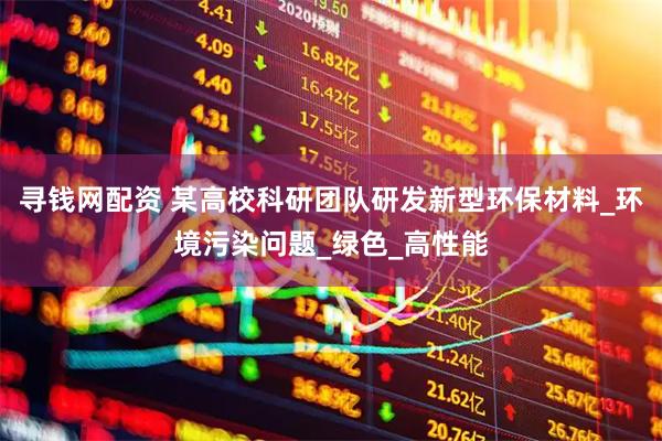 寻钱网配资 某高校科研团队研发新型环保材料_环境污染问题_绿色_高性能
