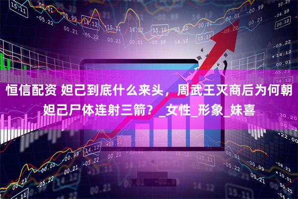恒信配资 妲己到底什么来头，周武王灭商后为何朝妲己尸体连射三箭？_女性_形象_妹喜