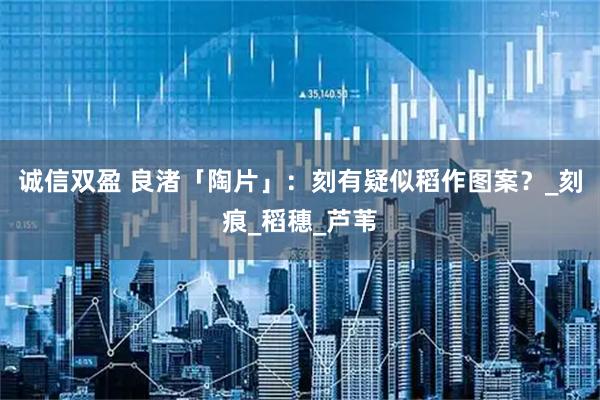 诚信双盈 良渚「陶片」：刻有疑似稻作图案？_刻痕_稻穗_芦苇