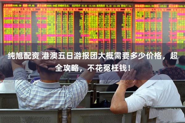 纯旭配资 港澳五日游报团大概需要多少价格，超全攻略，不花冤枉钱！