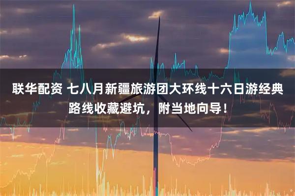 联华配资 七八月新疆旅游团大环线十六日游经典路线收藏避坑，附当地向导！