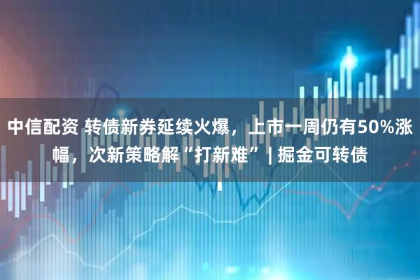 中信配资 转债新券延续火爆，上市一周仍有50%涨幅，次新策略解“打新难” | 掘金可转债