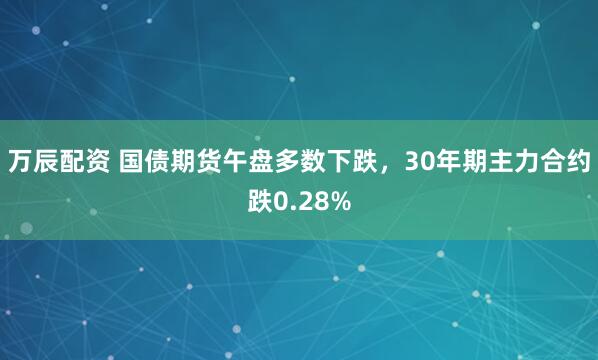 万辰配资 国债期货午盘多数下跌，30年期主力合约跌0.28%