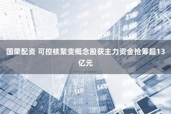 国荣配资 可控核聚变概念股获主力资金抢筹超13亿元