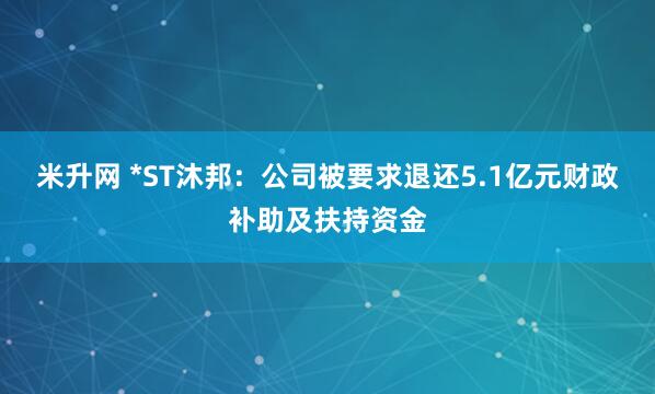 米升网 *ST沐邦：公司被要求退还5.1亿元财政补助及扶持资金