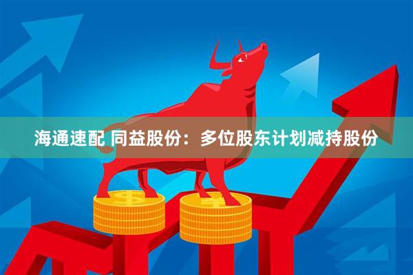 海通速配 同益股份：多位股东计划减持股份