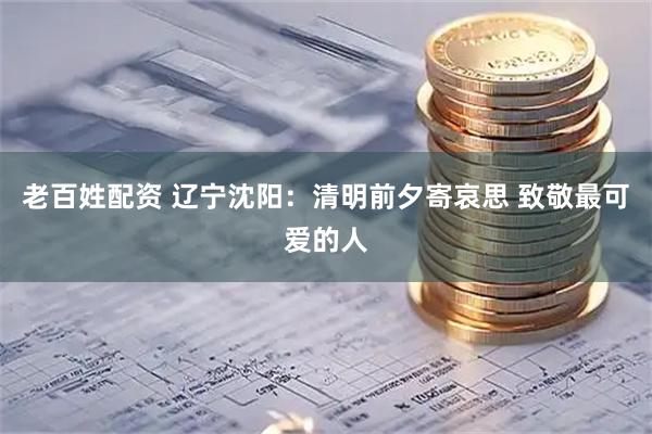 老百姓配资 辽宁沈阳：清明前夕寄哀思 致敬最可爱的人