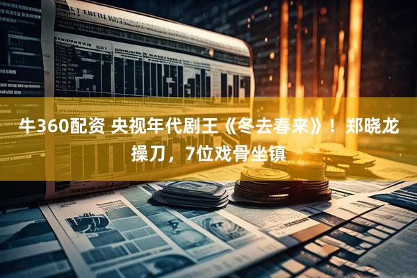 牛360配资 央视年代剧王《冬去春来》！郑晓龙操刀，7位戏骨坐镇