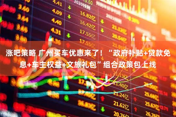 涨吧策略 广州买车优惠来了！“政府补贴+贷款免息+车主权益+文旅礼包”组合政策包上线