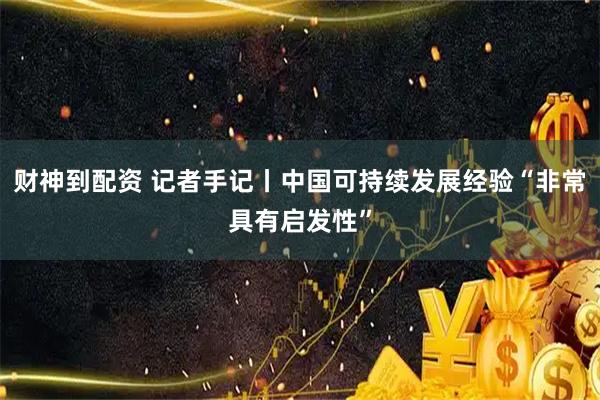 财神到配资 记者手记丨中国可持续发展经验“非常具有启发性”